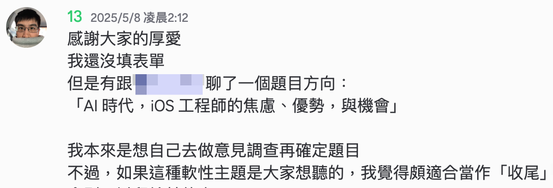 感謝大家的厚愛
我還沒填表單
但是有跟 @DinDin 聊了一個題目方向：
「AI 時代，iOS 工程師的焦慮、優勢，與機會」
我本來是想自己去做意見調查再確定題目
不過，如果這種軟性主題是大家想聽的，我覺得頗適合當作「收尾」，Keynote 的機會則可以留給其他人
